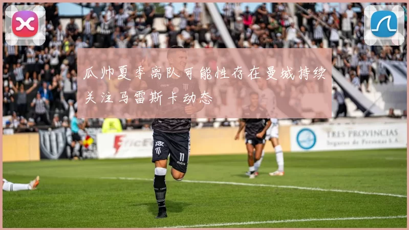 瓜帅夏季离队可能性存在曼城持续关注马雷斯卡动态